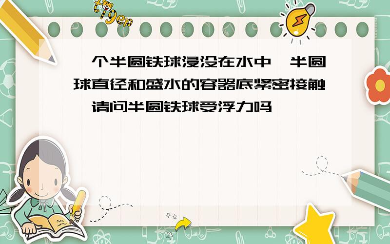 一个半圆铁球浸没在水中,半圆球直径和盛水的容器底紧密接触,请问半圆铁球受浮力吗