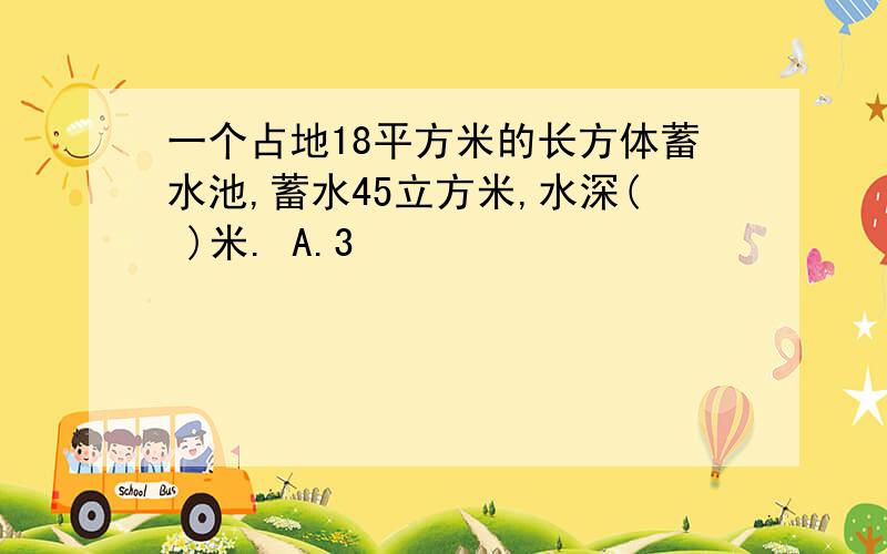 一个占地18平方米的长方体蓄水池,蓄水45立方米,水深( )米. A.3