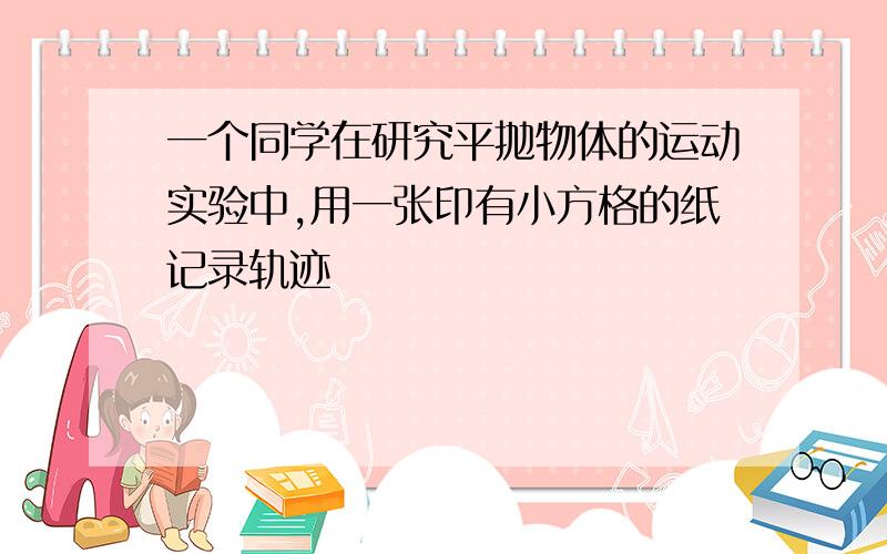 一个同学在研究平抛物体的运动实验中,用一张印有小方格的纸记录轨迹