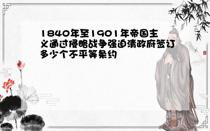 1840年至1901年帝国主义通过侵略战争强迫清政府签订多少个不平等条约