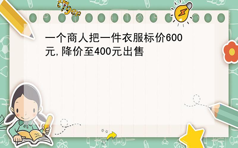 一个商人把一件衣服标价600元,降价至400元出售