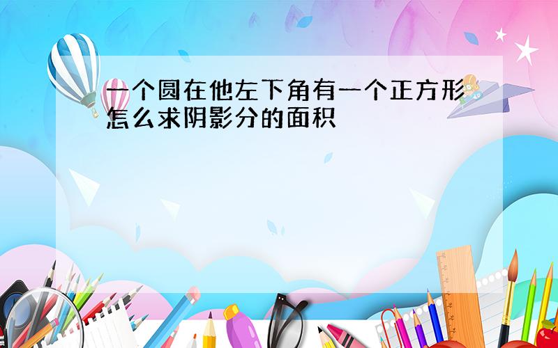 一个圆在他左下角有一个正方形怎么求阴影分的面积