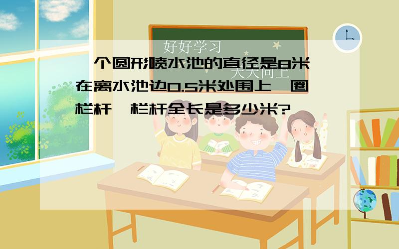 一个圆形喷水池的直径是8米,在离水池边0.5米处围上一圈栏杆,栏杆全长是多少米?