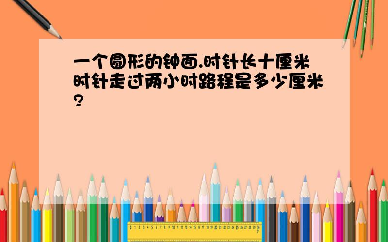 一个圆形的钟面.时针长十厘米时针走过两小时路程是多少厘米?