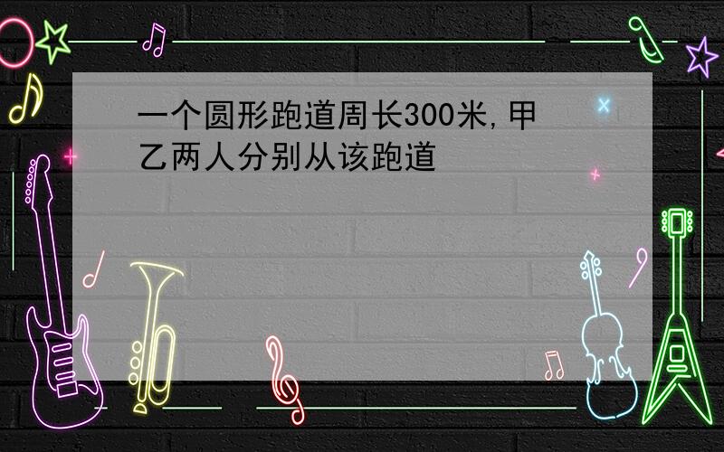 一个圆形跑道周长300米,甲乙两人分别从该跑道