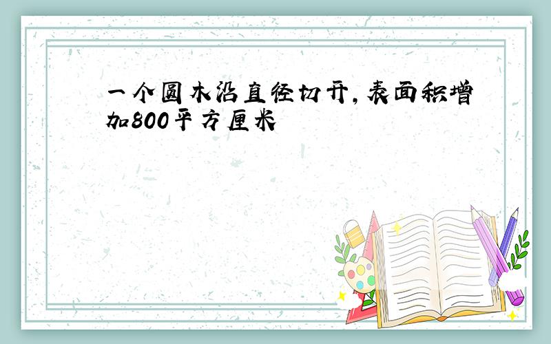 一个圆木沿直径切开,表面积增加800平方厘米