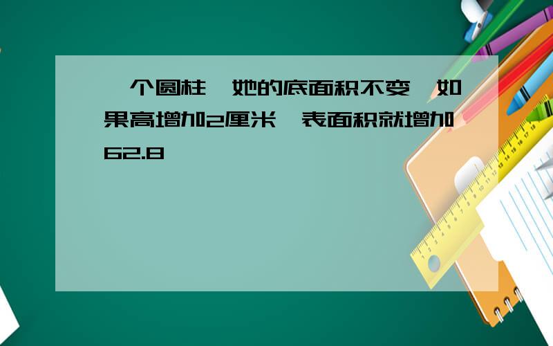 一个圆柱,她的底面积不变,如果高增加2厘米,表面积就增加62.8