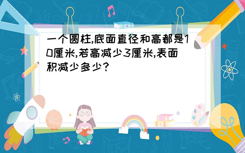 一个圆柱,底面直径和高都是10厘米,若高减少3厘米,表面积减少多少?