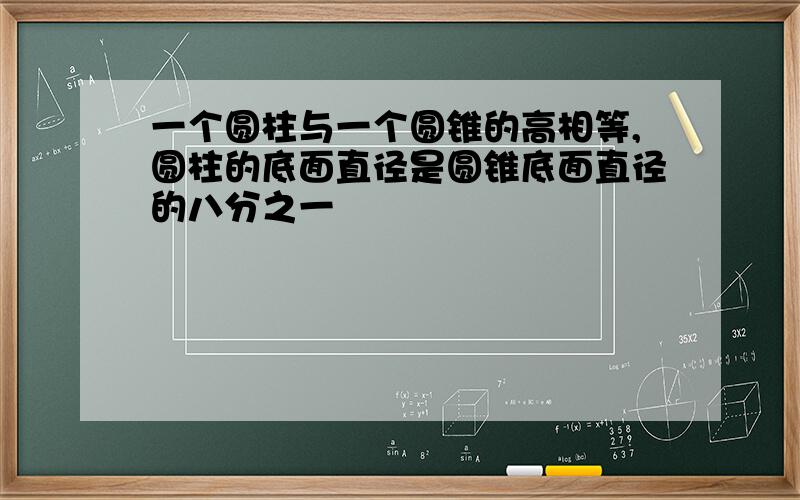 一个圆柱与一个圆锥的高相等,圆柱的底面直径是圆锥底面直径的八分之一