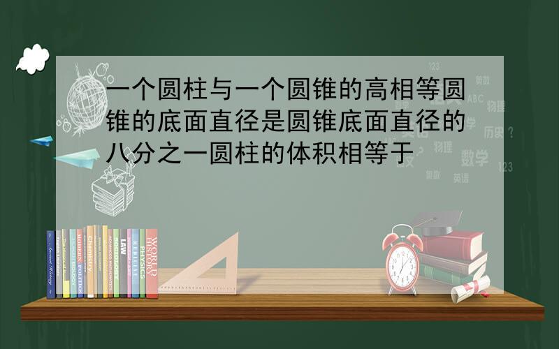 一个圆柱与一个圆锥的高相等圆锥的底面直径是圆锥底面直径的八分之一圆柱的体积相等于