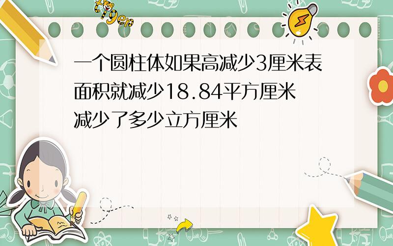 一个圆柱体如果高减少3厘米表面积就减少18.84平方厘米减少了多少立方厘米