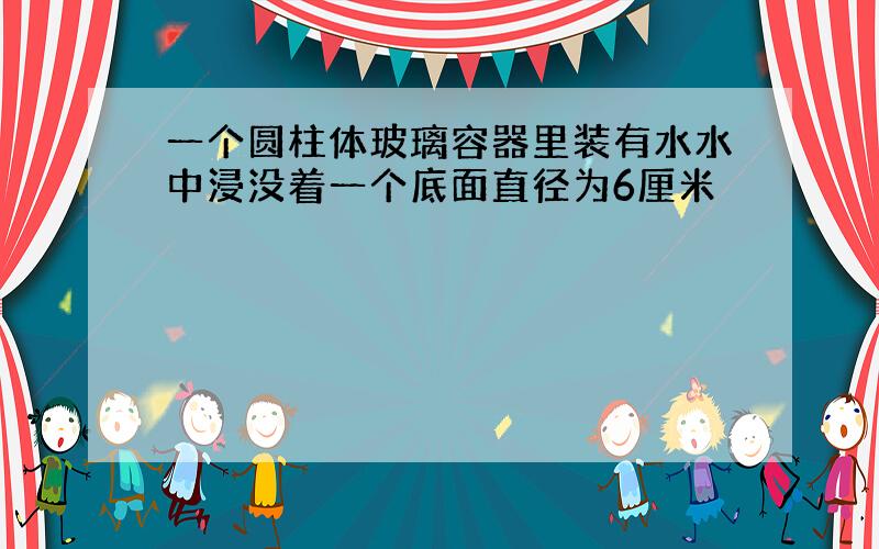 一个圆柱体玻璃容器里装有水水中浸没着一个底面直径为6厘米