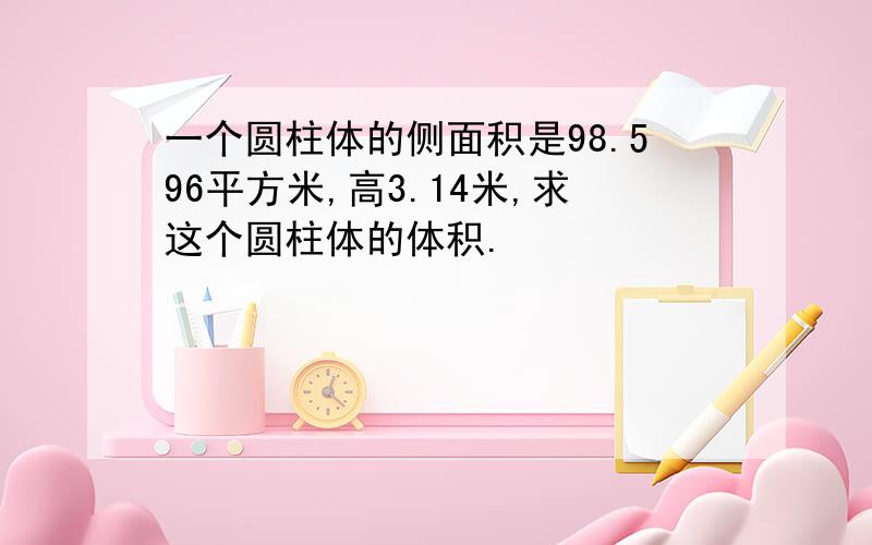 一个圆柱体的侧面积是98.596平方米,高3.14米,求这个圆柱体的体积.