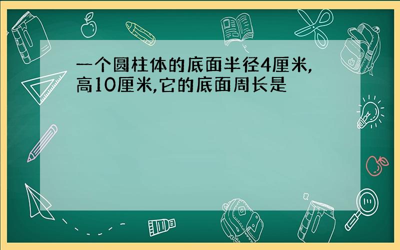 一个圆柱体的底面半径4厘米,高10厘米,它的底面周长是