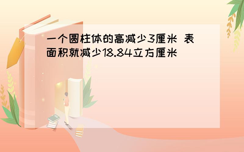 一个圆柱体的高减少3厘米 表面积就减少18.84立方厘米