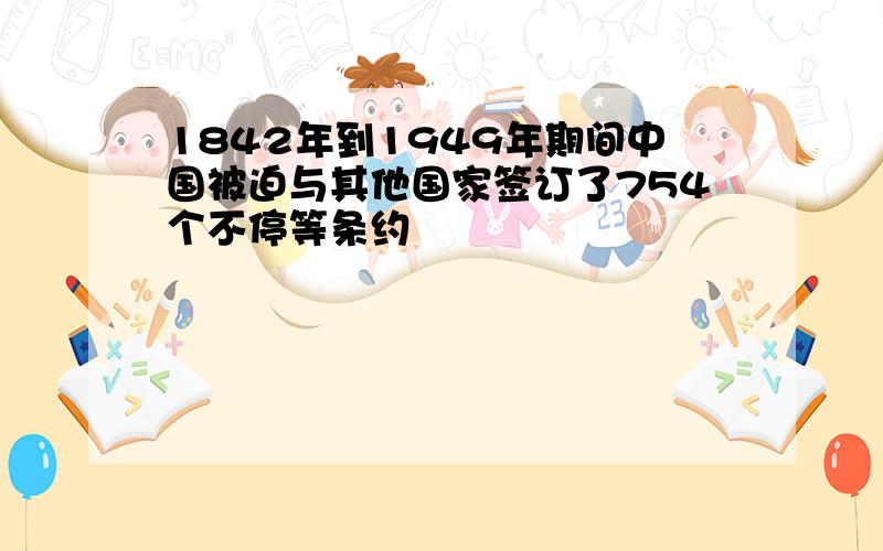 1842年到1949年期间中国被迫与其他国家签订了754个不停等条约