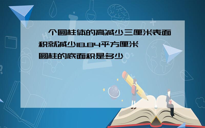 一个圆柱体的高减少三厘米表面积就减少18.84平方厘米,圆柱的底面积是多少