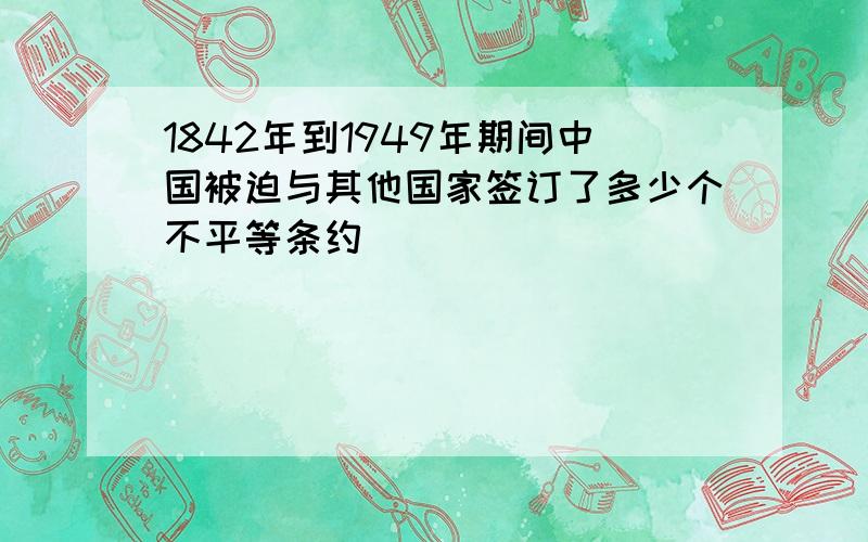 1842年到1949年期间中国被迫与其他国家签订了多少个不平等条约