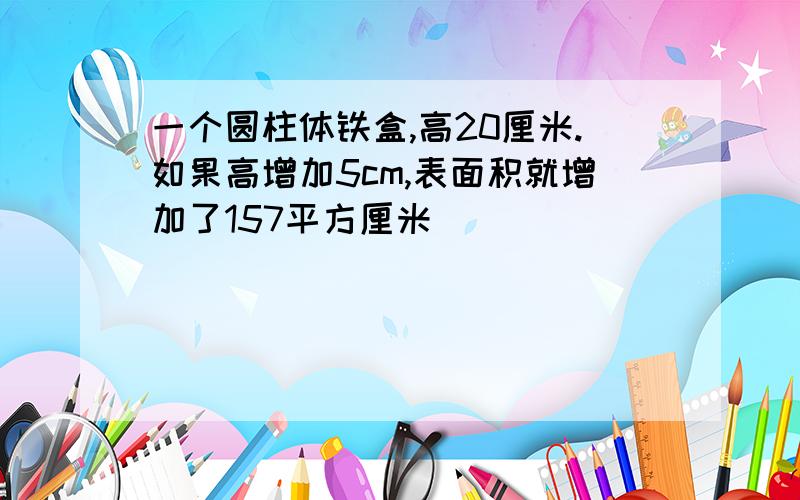 一个圆柱体铁盒,高20厘米.如果高增加5cm,表面积就增加了157平方厘米