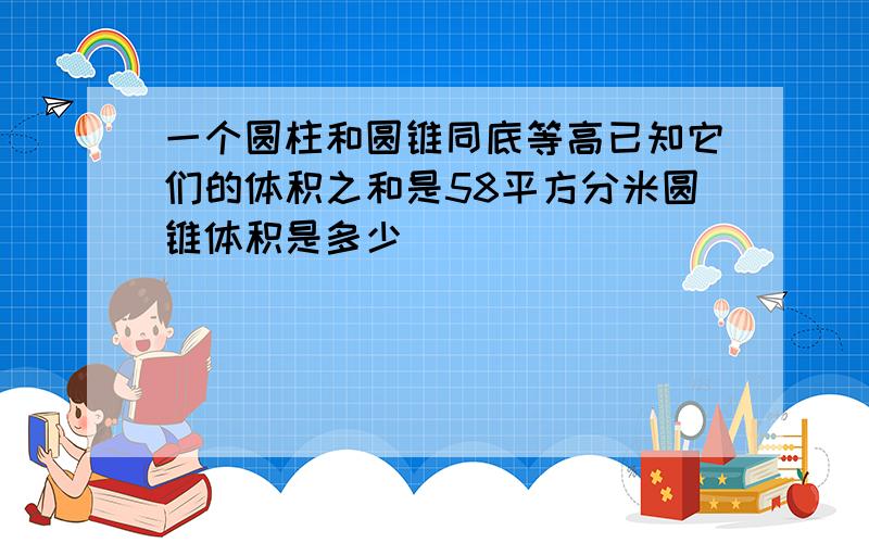 一个圆柱和圆锥同底等高已知它们的体积之和是58平方分米圆锥体积是多少