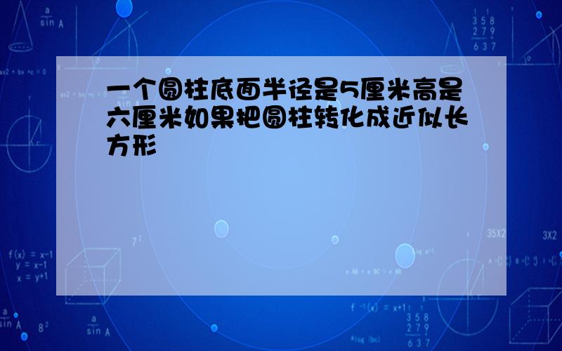 一个圆柱底面半径是5厘米高是六厘米如果把圆柱转化成近似长方形