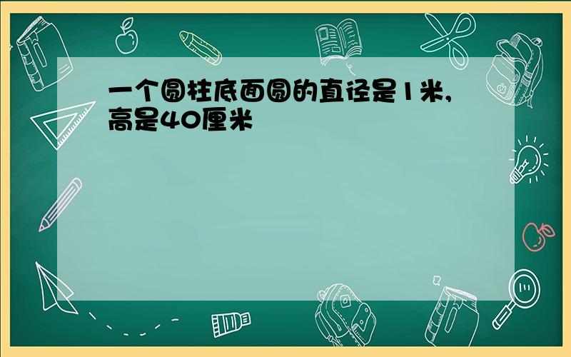 一个圆柱底面圆的直径是1米,高是40厘米