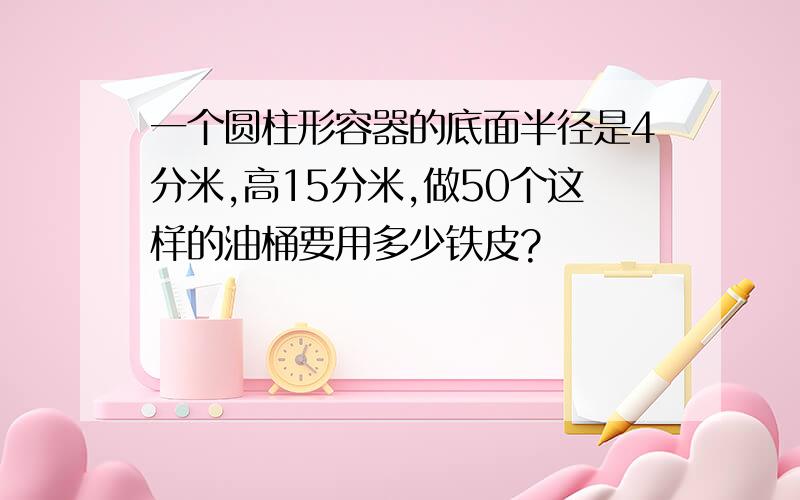 一个圆柱形容器的底面半径是4分米,高15分米,做50个这样的油桶要用多少铁皮?