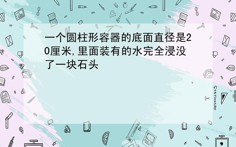 一个圆柱形容器的底面直径是20厘米,里面装有的水完全浸没了一块石头