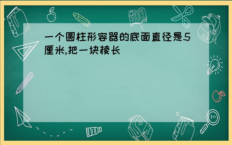 一个圆柱形容器的底面直径是5厘米,把一块棱长