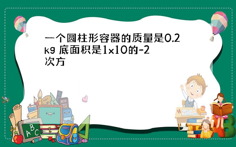 一个圆柱形容器的质量是0.2kg 底面积是1x10的-2次方