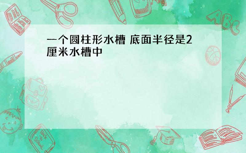 一个圆柱形水槽 底面半径是2厘米水槽中