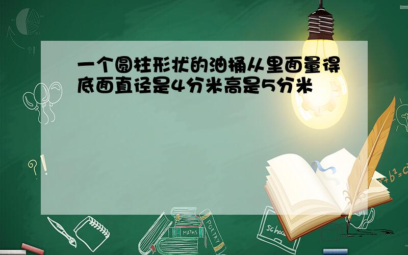 一个圆柱形状的油桶从里面量得底面直径是4分米高是5分米