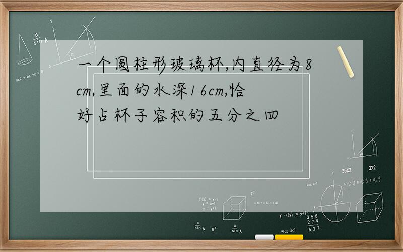 一个圆柱形玻璃杯,内直径为8cm,里面的水深16cm,恰好占杯子容积的五分之四