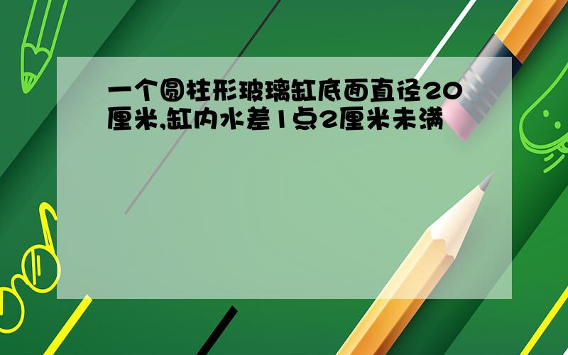 一个圆柱形玻璃缸底面直径20厘米,缸内水差1点2厘米未满