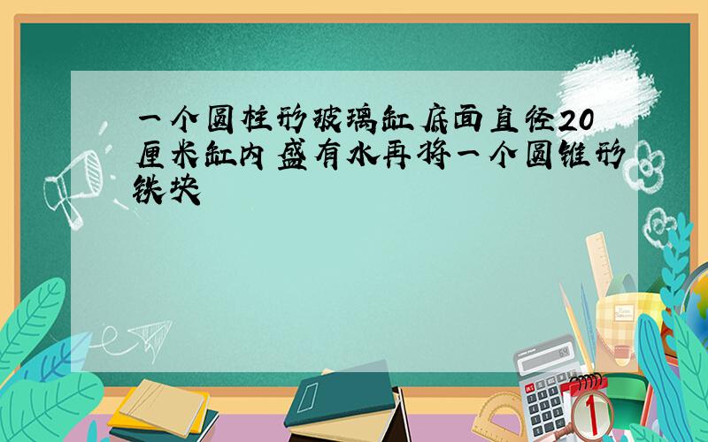 一个圆柱形玻璃缸底面直径20厘米缸内盛有水再将一个圆锥形铁块