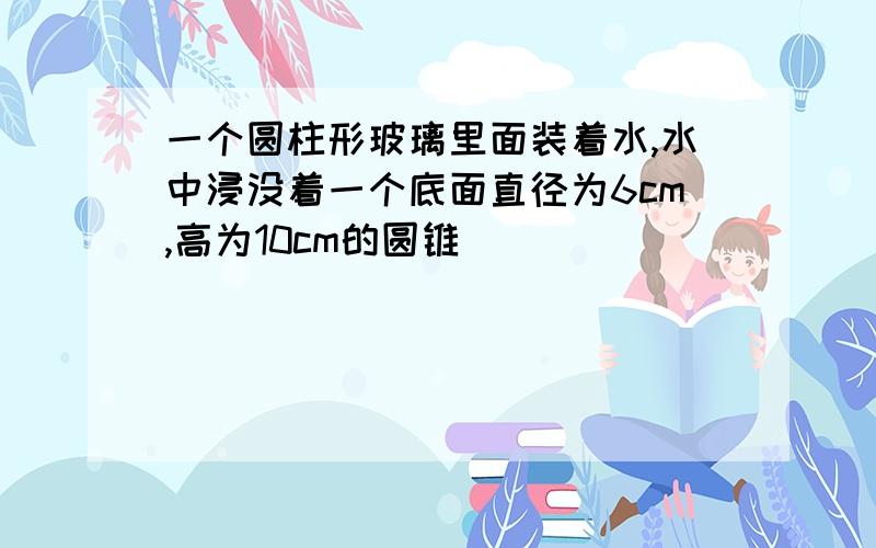 一个圆柱形玻璃里面装着水,水中浸没着一个底面直径为6cm,高为10cm的圆锥