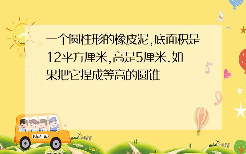 一个圆柱形的橡皮泥,底面积是12平方厘米,高是5厘米.如果把它捏成等高的圆锥