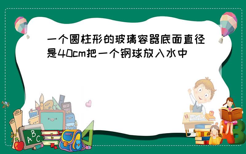 一个圆柱形的玻璃容器底面直径是40cm把一个钢球放入水中