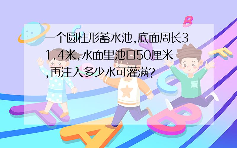 一个圆柱形蓄水池,底面周长31.4米,水面里池口50厘米,再注入多少水可灌满?