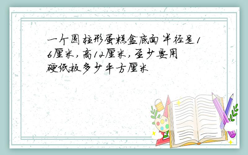 一个圆柱形蛋糕盒底面半径是16厘米,高12厘米,至少要用硬纸板多少平方厘米