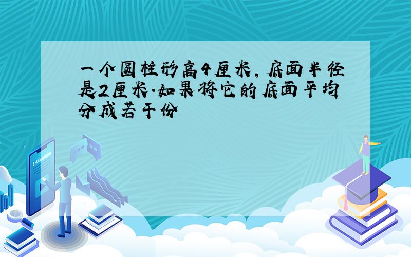 一个圆柱形高4厘米,底面半径是2厘米.如果将它的底面平均分成若干份