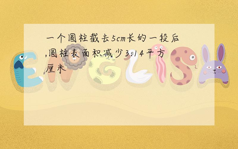 一个圆柱截去5cm长的一段后,圆柱表面积减少3.14平方厘米