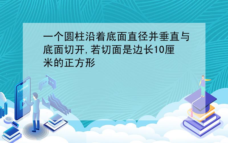 一个圆柱沿着底面直径并垂直与底面切开,若切面是边长10厘米的正方形