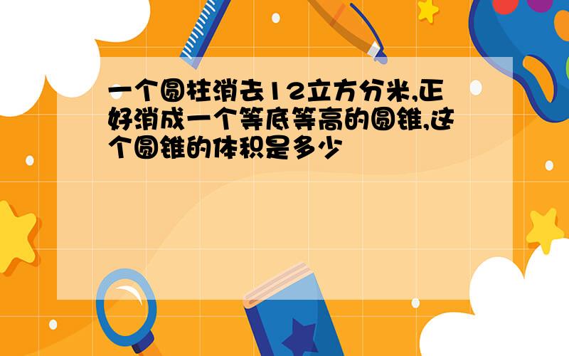 一个圆柱消去12立方分米,正好消成一个等底等高的圆锥,这个圆锥的体积是多少