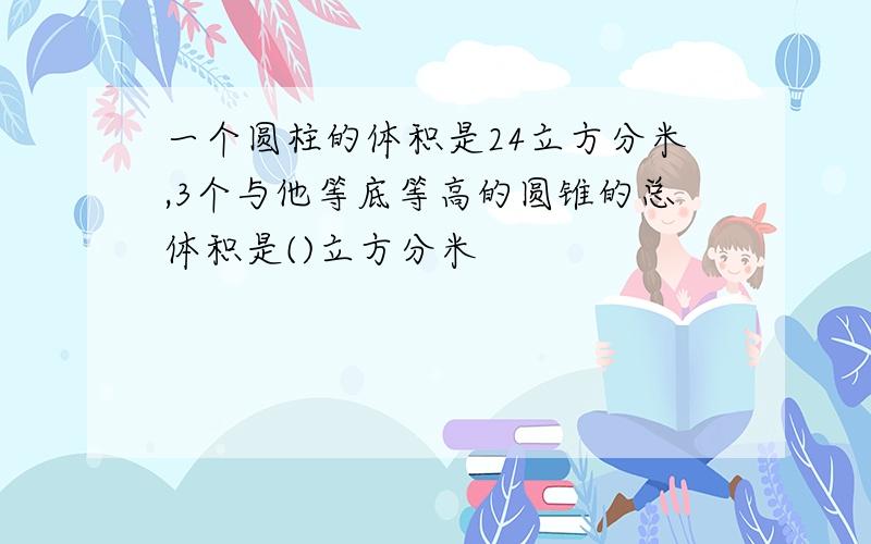 一个圆柱的体积是24立方分米,3个与他等底等高的圆锥的总体积是()立方分米