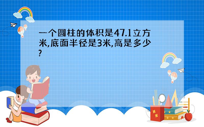 一个圆柱的体积是47.1立方米,底面半径是3米,高是多少?