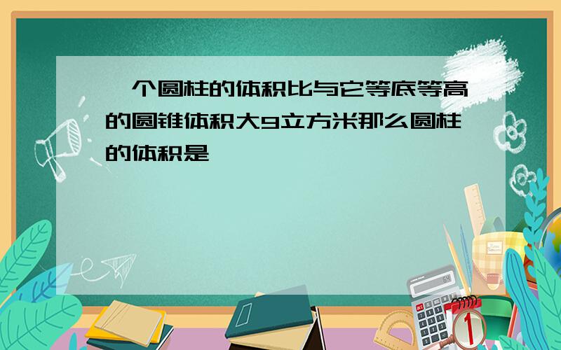 一个圆柱的体积比与它等底等高的圆锥体积大9立方米那么圆柱的体积是