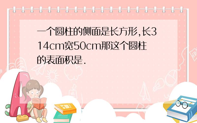 一个圆柱的侧面是长方形,长314cm宽50cm那这个圆柱的表面积是.