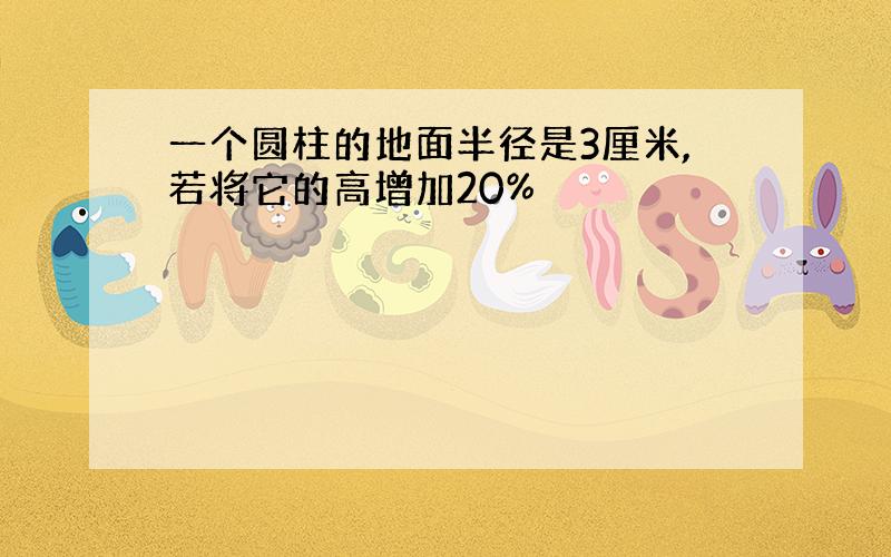 一个圆柱的地面半径是3厘米,若将它的高增加20%