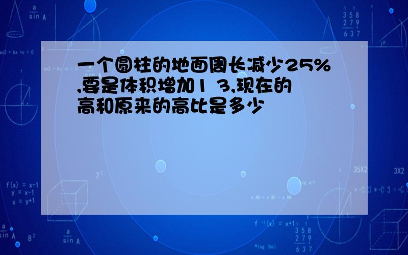 一个圆柱的地面周长减少25%,要是体积增加1 3,现在的高和原来的高比是多少